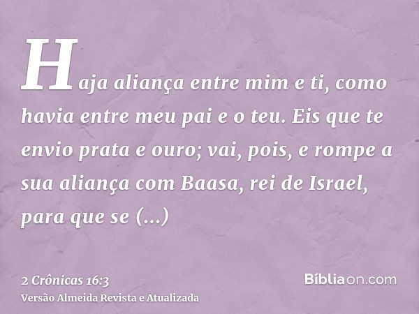 Haja aliança entre mim e ti, como havia entre meu pai e o teu. Eis que te envio prata e ouro; vai, pois, e rompe a sua aliança com Baasa, rei de Israel, para qu