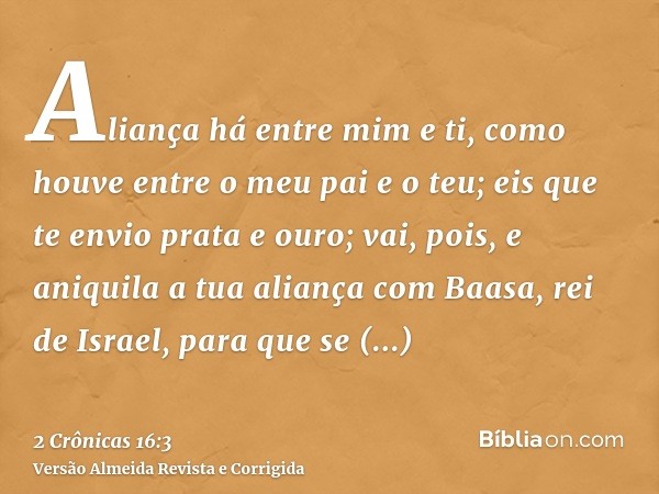 Aliança há entre mim e ti, como houve entre o meu pai e o teu; eis que te envio prata e ouro; vai, pois, e aniquila a tua aliança com Baasa, rei de Israel, para