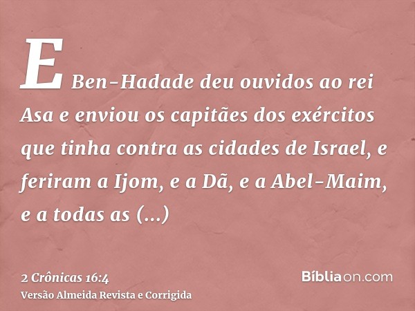E Ben-Hadade deu ouvidos ao rei Asa e enviou os capitães dos exércitos que tinha contra as cidades de Israel, e feriram a Ijom, e a Dã, e a Abel-Maim, e a todas