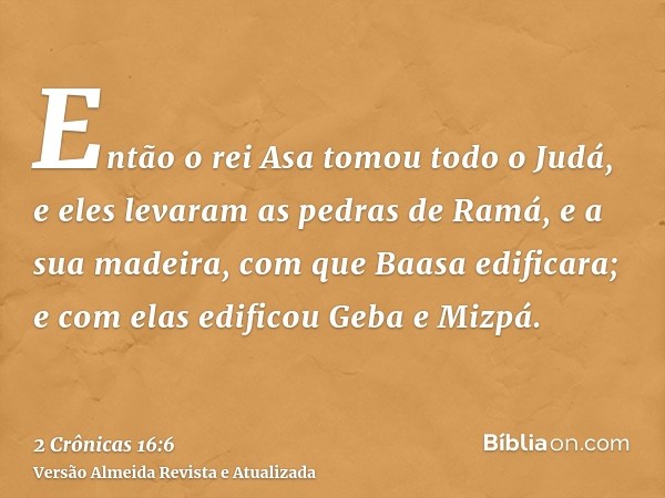 Então o rei Asa tomou todo o Judá, e eles levaram as pedras de Ramá, e a sua madeira, com que Baasa edificara; e com elas edificou Geba e Mizpá.