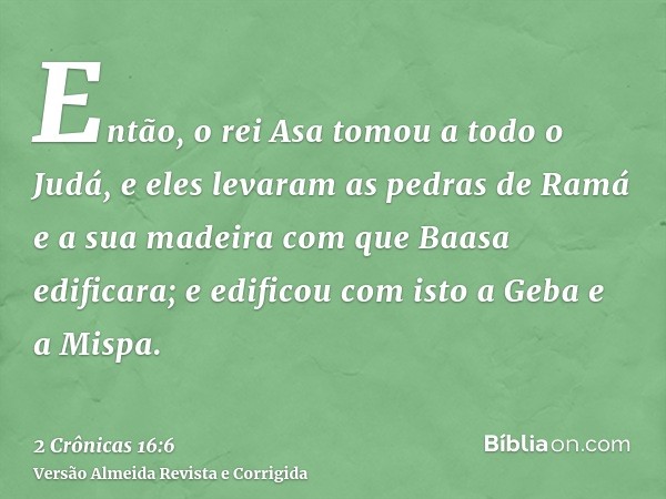 Então, o rei Asa tomou a todo o Judá, e eles levaram as pedras de Ramá e a sua madeira com que Baasa edificara; e edificou com isto a Geba e a Mispa.