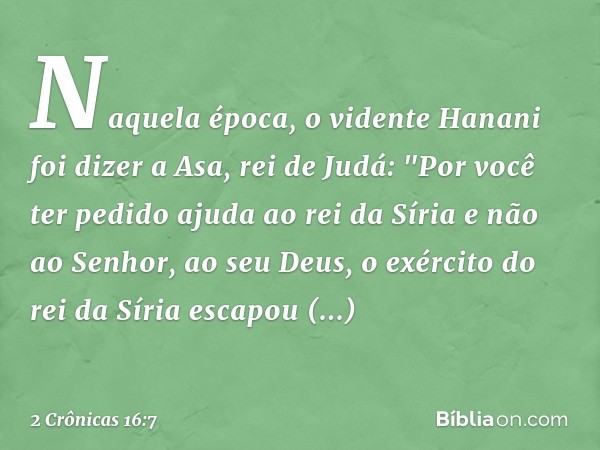 Naquela época, o vidente Hanani foi dizer a Asa, rei de Judá: "Por você ter pedido ajuda ao rei da Síria e não ao Senhor, ao seu Deus, o exército do rei da Síri