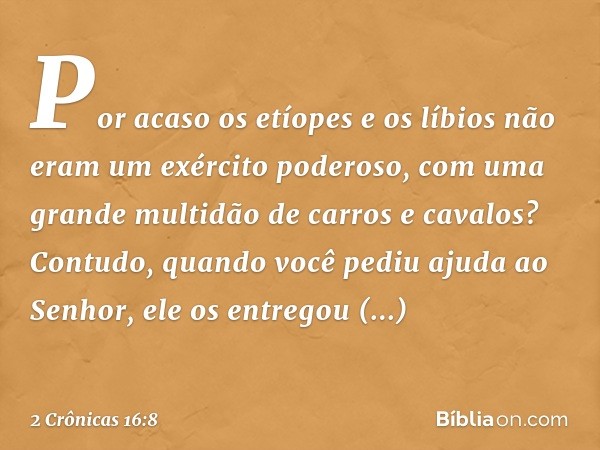 Por acaso os etíopes e os líbios não eram um exército poderoso, com uma gran­de multidão de carros e cavalos? Contudo, quando você pediu ajuda ao Senhor, ele os