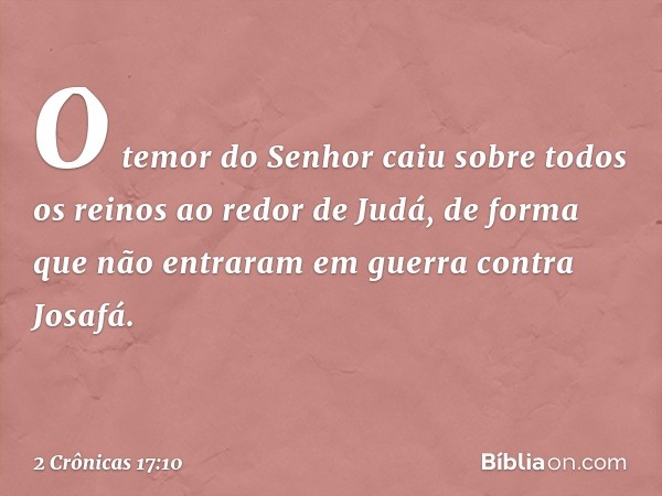 O temor do Senhor caiu sobre todos os reinos ao redor de Judá, de forma que não entraram em guerra contra Josafá. -- 2 Crônicas 17:10