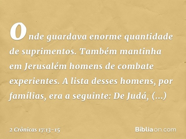 onde guardava enorme quantidade de suprimentos. Também mantinha em Jerusalém homens de combate experientes. A lista desses homens, por famílias, era a seguinte: