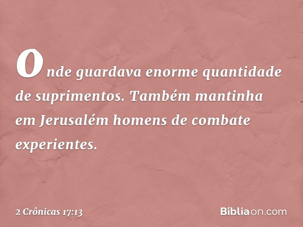 onde guardava enorme quantidade de suprimentos. Também mantinha em Jerusalém homens de combate experientes. -- 2 Crônicas 17:13