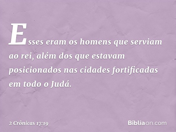 Esses eram os homens que serviam ao rei, além dos que estavam posicionados nas cidades fortificadas em todo o Judá. -- 2 Crônicas 17:19