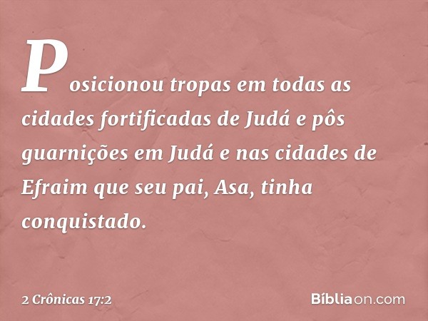 Posi­cionou tropas em todas as cidades fortificadas de Judá e pôs guarnições em Judá e nas cidades de Efraim que seu pai, Asa, tinha conquistado. -- 2 Crônicas 