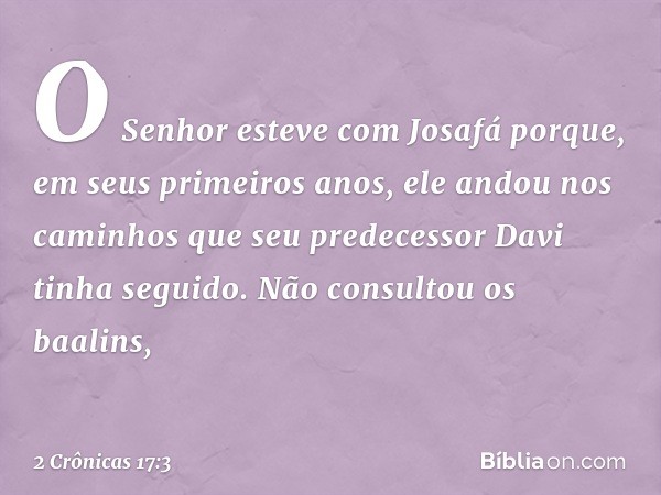 O Senhor esteve com Josafá porque, em seus primeiros anos, ele andou nos caminhos que seu predecessor Davi tinha seguido. Não consultou os baalins, -- 2 Crônica