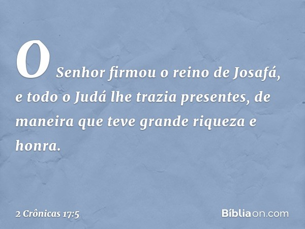 O Senhor firmou o reino de Josafá, e todo o Judá lhe trazia presentes, de maneira que teve gran­de riqueza e honra. -- 2 Crônicas 17:5