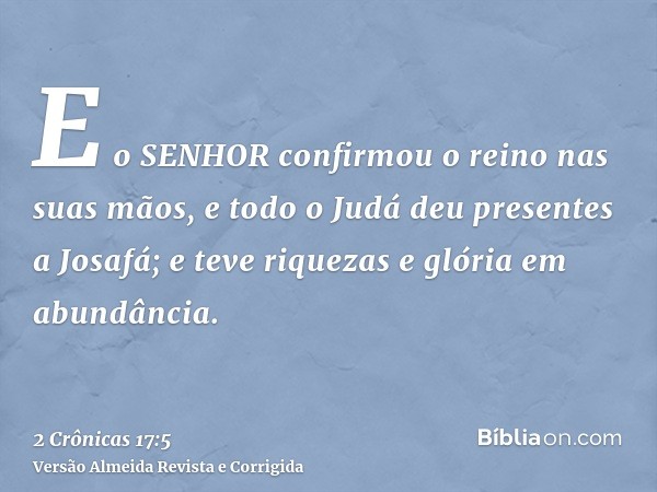 E o SENHOR confirmou o reino nas suas mãos, e todo o Judá deu presentes a Josafá; e teve riquezas e glória em abundância.