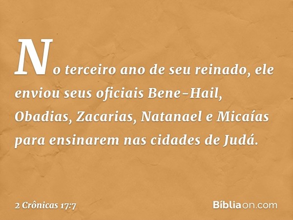 No terceiro ano de seu reinado, ele enviou seus oficiais Bene-Hail, Obadias, Zacarias, Natanael e Micaías para ensinarem nas cidades de Judá. -- 2 Crônicas 17:7