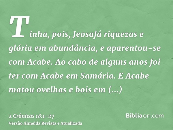 Tinha, pois, Jeosafá riquezas e glória em abundância, e aparentou-se com Acabe.Ao cabo de alguns anos foi ter com Acabe em Samária. E Acabe matou ovelhas e bois