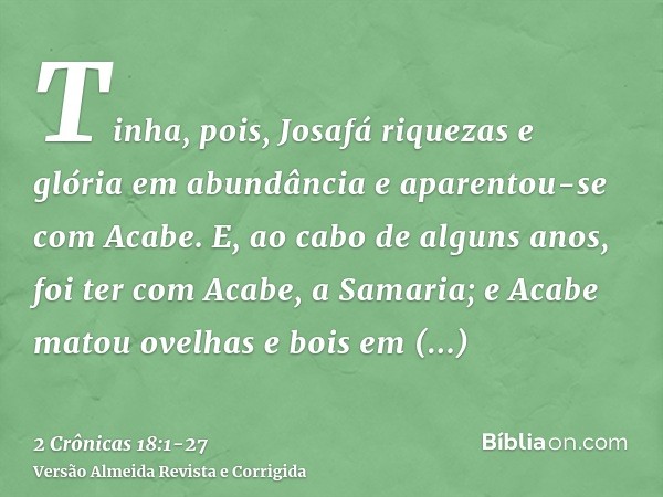 Tinha, pois, Josafá riquezas e glória em abundância e aparentou-se com Acabe.E, ao cabo de alguns anos, foi ter com Acabe, a Samaria; e Acabe matou ovelhas e bo