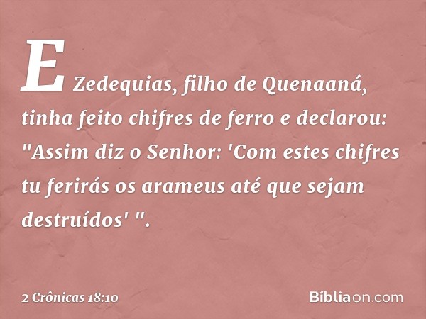 E Zedequias, filho de Quenaaná, tinha feito chifres de ferro e declarou: "Assim diz o Senhor: 'Com estes chifres tu ferirás os arameus até que sejam destruídos'