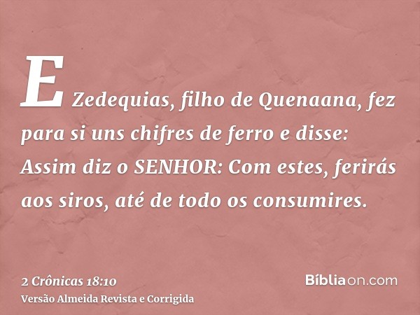E Zedequias, filho de Quenaana, fez para si uns chifres de ferro e disse: Assim diz o SENHOR: Com estes, ferirás aos siros, até de todo os consumires.