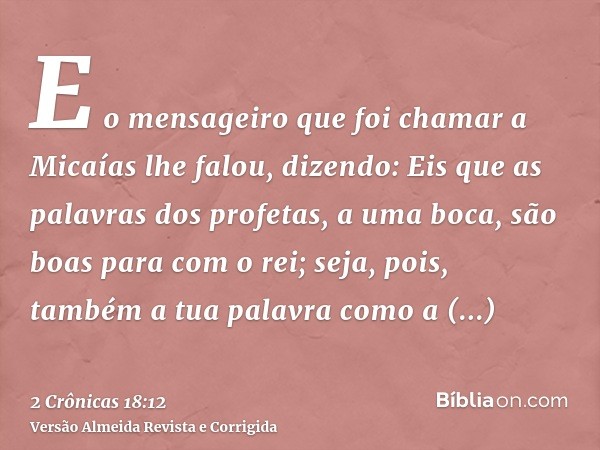 E o mensageiro que foi chamar a Micaías lhe falou, dizendo: Eis que as palavras dos profetas, a uma boca, são boas para com o rei; seja, pois, também a tua pala