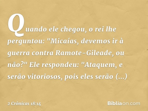 Quando ele chegou, o rei lhe perguntou: "Micaías, devemos ir à guerra contra Ramote-Gileade, ou não?"
Ele respondeu: "Ataquem, e serão vitoriosos, pois eles ser