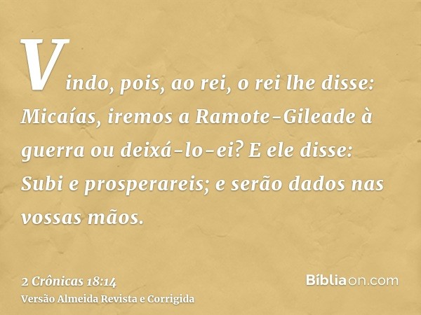 Vindo, pois, ao rei, o rei lhe disse: Micaías, iremos a Ramote-Gileade à guerra ou deixá-lo-ei? E ele disse: Subi e prosperareis; e serão dados nas vossas mãos.