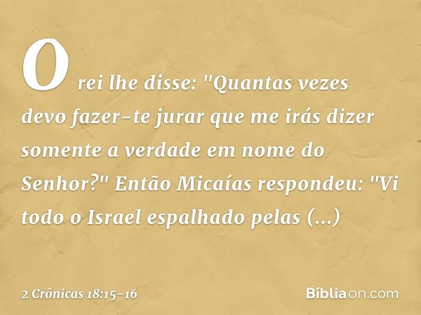 O rei lhe disse: "Quantas vezes devo fazer-te jurar que me irás dizer somente a verdade em nome do Senhor?" Então Micaías respondeu: "Vi todo o Israel espalhado