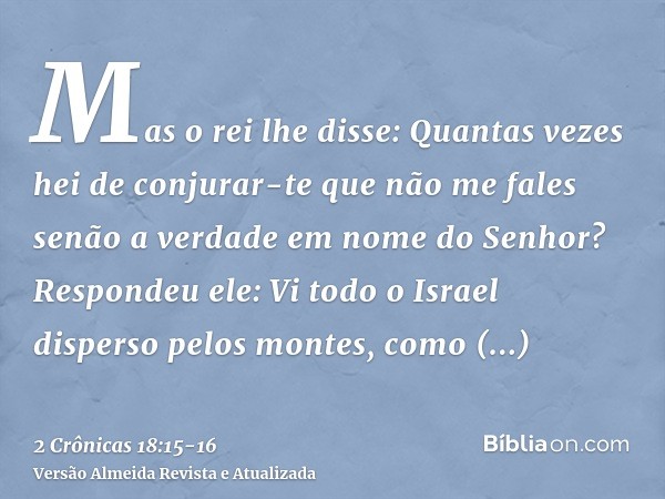 Mas o rei lhe disse: Quantas vezes hei de conjurar-te que não me fales senão a verdade em nome do Senhor?Respondeu ele: Vi todo o Israel disperso pelos montes, 