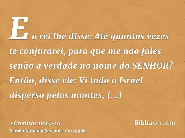 E o rei lhe disse: Até quantas vezes te conjurarei, para que me não fales senão a verdade no nome do SENHOR?Então, disse ele: Vi todo o Israel disperso pelos mo