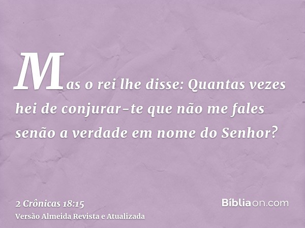 Mas o rei lhe disse: Quantas vezes hei de conjurar-te que não me fales senão a verdade em nome do Senhor?