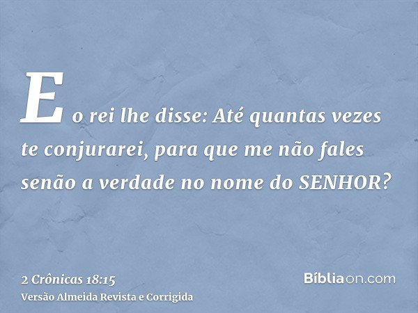 E o rei lhe disse: Até quantas vezes te conjurarei, para que me não fales senão a verdade no nome do SENHOR?