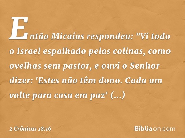 Então Micaías respondeu: "Vi todo o Israel espalhado pelas colinas, como ovelhas sem pastor, e ouvi o Senhor dizer: 'Estes não têm dono. Cada um volte para casa