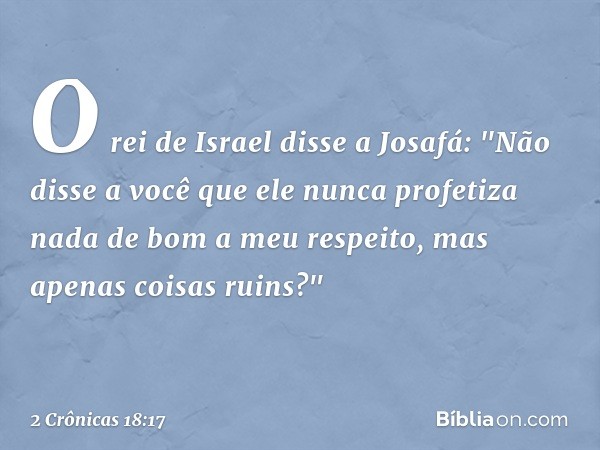 O rei de Israel disse a Josafá: "Não disse a você que ele nunca profetiza nada de bom a meu respeito, mas apenas coisas ruins?" -- 2 Crônicas 18:17