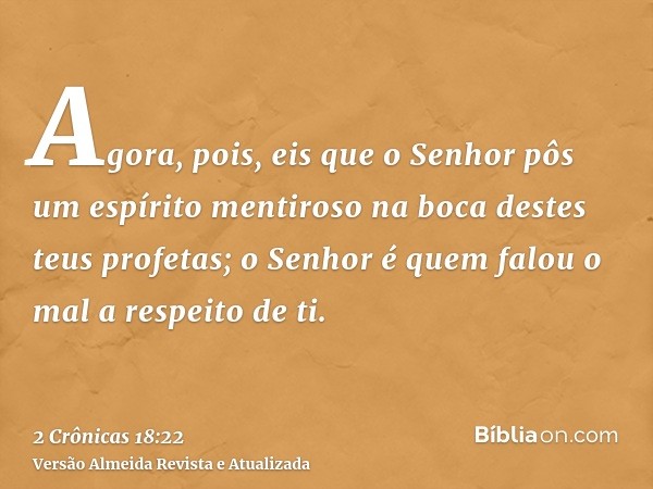 Agora, pois, eis que o Senhor pôs um espírito mentiroso na boca destes teus profetas; o Senhor é quem falou o mal a respeito de ti.