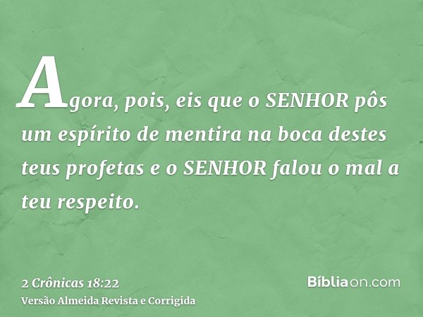Agora, pois, eis que o SENHOR pôs um espírito de mentira na boca destes teus profetas e o SENHOR falou o mal a teu respeito.