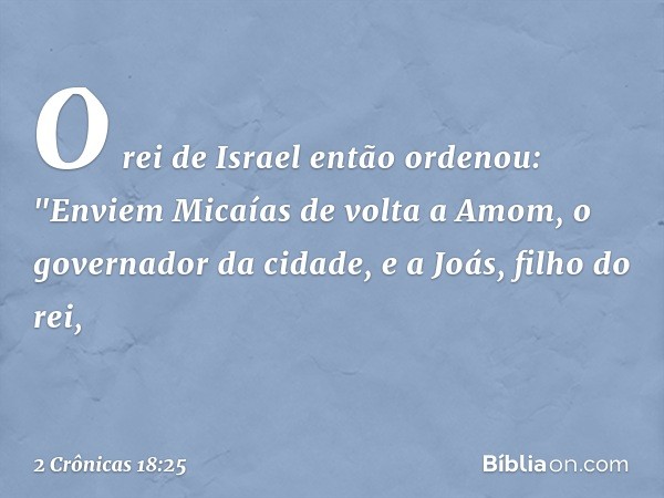 O rei de Israel então ordenou: "Enviem Micaías de volta a Amom, o governador da cidade, e a Joás, filho do rei, -- 2 Crônicas 18:25