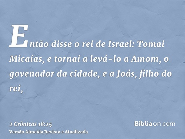 Então disse o rei de Israel: Tomai Micaías, e tornai a levá-lo a Amom, o govenador da cidade, e a Joás, filho do rei,