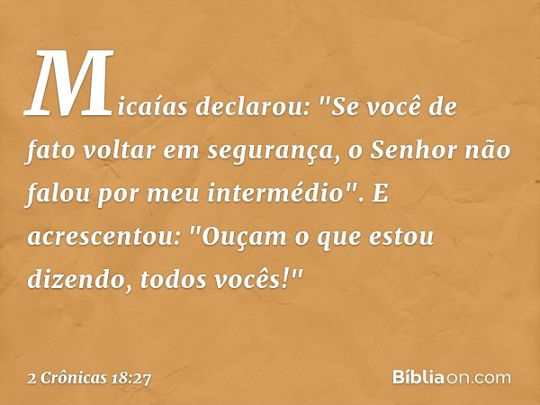 Micaías declarou: "Se você de fato voltar em segurança, o Senhor não falou por meu intermédio". E acrescentou: "Ouçam o que estou dizendo, todos vocês!" -- 2 Cr