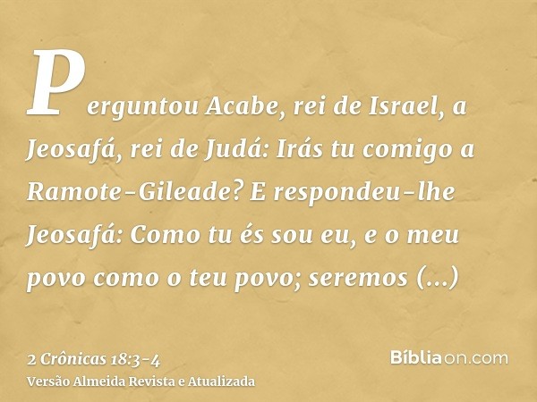 Perguntou Acabe, rei de Israel, a Jeosafá, rei de Judá: Irás tu comigo a Ramote-Gileade? E respondeu-lhe Jeosafá: Como tu és sou eu, e o meu povo como o teu pov