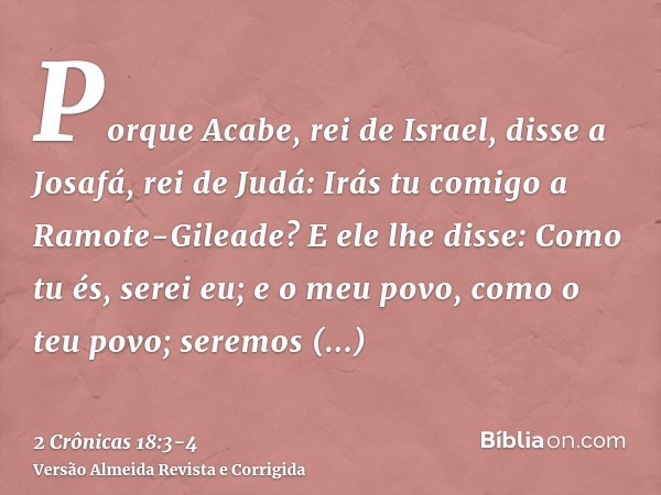 Porque Acabe, rei de Israel, disse a Josafá, rei de Judá: Irás tu comigo a Ramote-Gileade? E ele lhe disse: Como tu és, serei eu; e o meu povo, como o teu povo;