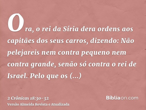 Ora, o rei da Síria dera ordens aos capitães dos seus carros, dizendo: Não pelejareis nem contra pequeno nem contra grande, senão só contra o rei de Israel.Pelo