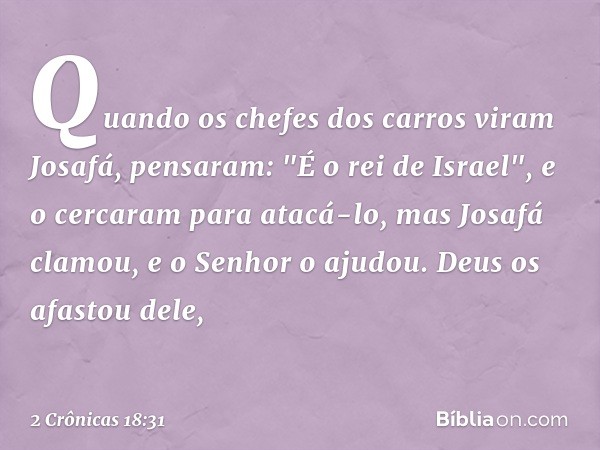 Quan­do os chefes dos carros viram Josafá, pensaram: "É o rei de Israel", e o cercaram para atacá-lo, mas Josafá clamou, e o Senhor o ajudou. Deus os afastou de