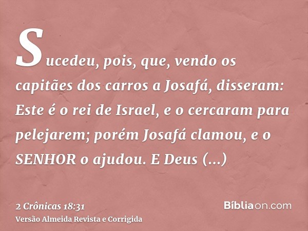 Sucedeu, pois, que, vendo os capitães dos carros a Josafá, disseram: Este é o rei de Israel, e o cercaram para pelejarem; porém Josafá clamou, e o SENHOR o ajud