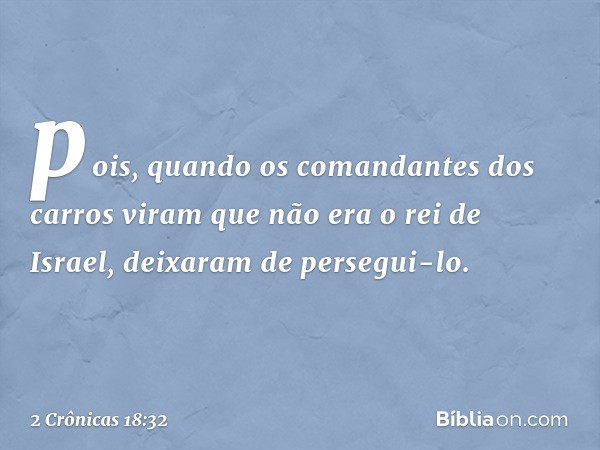 po­is, quando os comandantes dos carros viram que não era o rei de Israel, deixaram de persegui-lo. -- 2 Crônicas 18:32