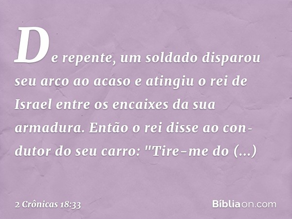 De repente, um soldado disparou seu arco ao acaso e atingiu o rei de Israel entre os encaixes da sua armadura. Então o rei disse ao con­dutor do seu carro: "Tir