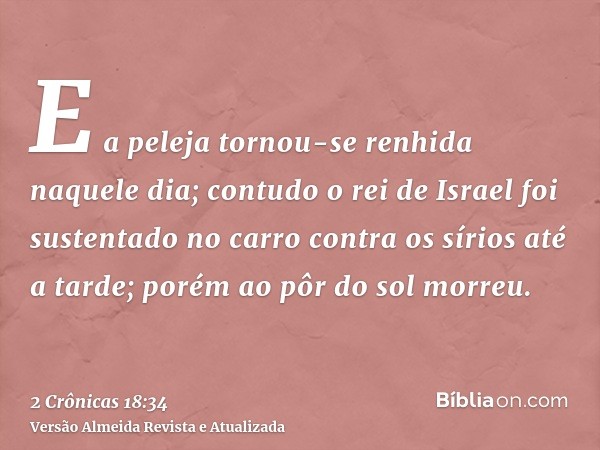 E a peleja tornou-se renhida naquele dia; contudo o rei de Israel foi sustentado no carro contra os sírios até a tarde; porém ao pôr do sol morreu.