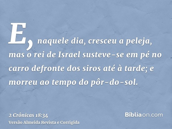 E, naquele dia, cresceu a peleja, mas o rei de Israel susteve-se em pé no carro defronte dos siros até à tarde; e morreu ao tempo do pôr-do-sol.