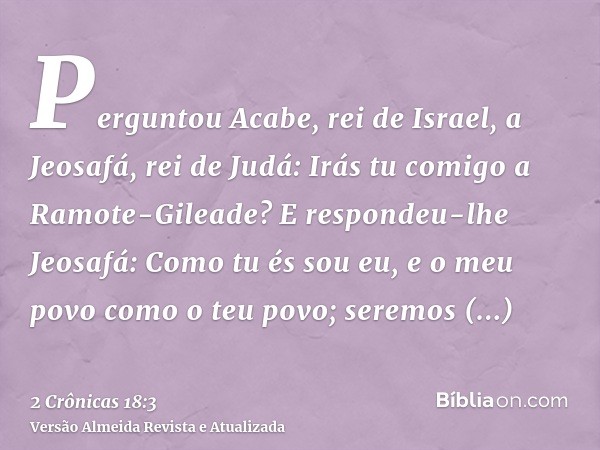 Perguntou Acabe, rei de Israel, a Jeosafá, rei de Judá: Irás tu comigo a Ramote-Gileade? E respondeu-lhe Jeosafá: Como tu és sou eu, e o meu povo como o teu pov