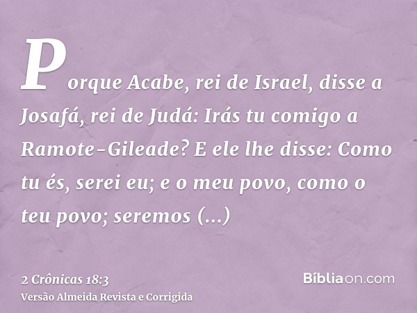 Porque Acabe, rei de Israel, disse a Josafá, rei de Judá: Irás tu comigo a Ramote-Gileade? E ele lhe disse: Como tu és, serei eu; e o meu povo, como o teu povo;