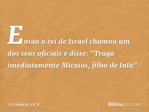 Então o rei de Israel chamou um dos seus oficiais e disse: "Traga imediatamente Micaías, filho de Inlá". -- 2 Crônicas 18:8