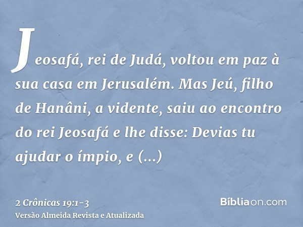 Jeosafá, rei de Judá, voltou em paz à sua casa em Jerusalém.Mas Jeú, filho de Hanâni, a vidente, saiu ao encontro do rei Jeosafá e lhe disse: Devias tu ajudar o