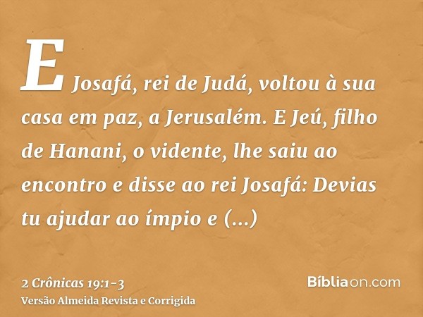 E Josafá, rei de Judá, voltou à sua casa em paz, a Jerusalém.E Jeú, filho de Hanani, o vidente, lhe saiu ao encontro e disse ao rei Josafá: Devias tu ajudar ao 