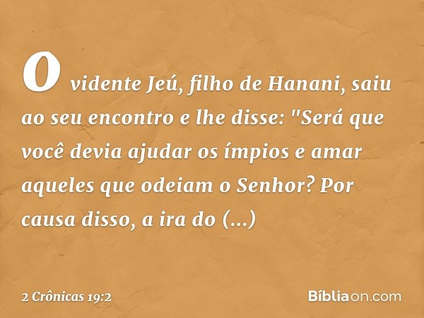 o vidente Jeú, filho de Hanani, saiu ao seu encontro e lhe disse: "Será que você devia ajudar os ímpios e amar aqueles que odeiam o Senhor? Por causa disso, a i